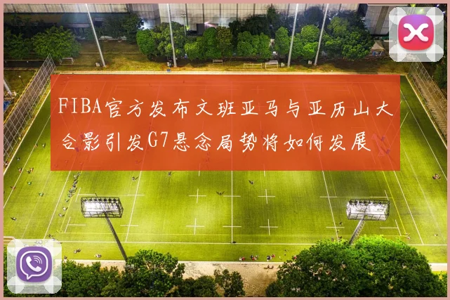 FIBA官方发布文班亚马与亚历山大合影引发G7悬念局势将如何发展