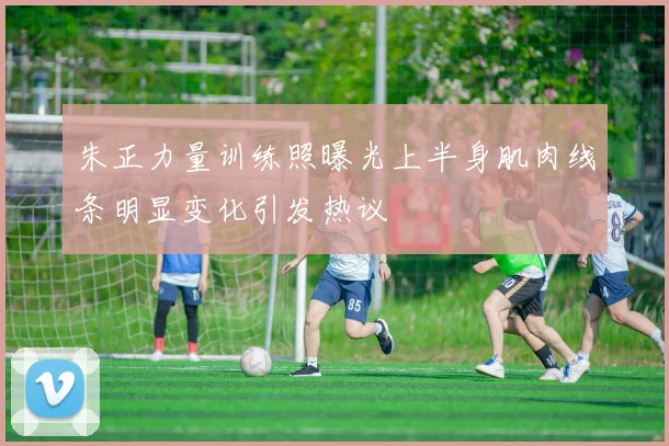 朱正力量训练照曝光上半身肌肉线条明显变化引发热议