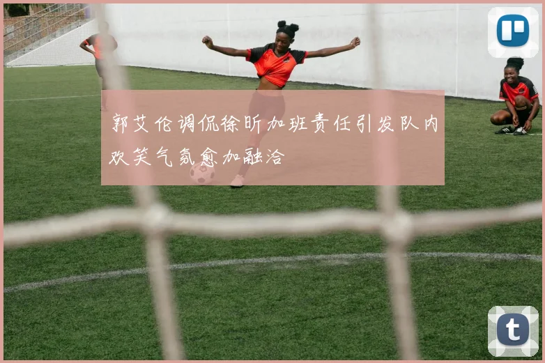 郭艾伦调侃徐昕加班责任引发队内欢笑气氛愈加融洽