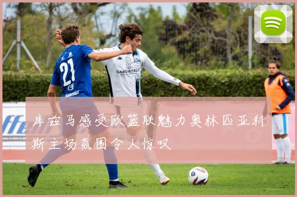 库兹马感受欧篮联魅力奥林匹亚科斯主场氛围令人惊叹