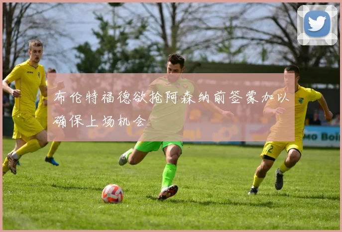 布伦特福德欲抢阿森纳前签蒙加以确保上场机会