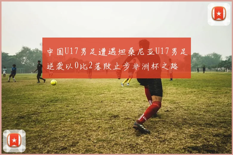 中国U17男足遭遇坦桑尼亚U17男足逆袭以0比2落败止步非洲杯之路