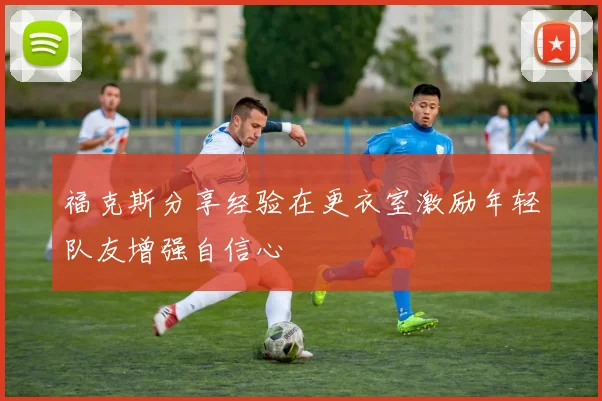 福克斯分享经验在更衣室激励年轻队友增强自信心