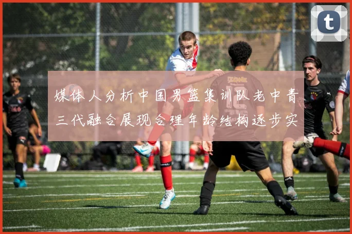媒体人分析中国男篮集训队老中青三代融合展现合理年龄结构逐步实现换血