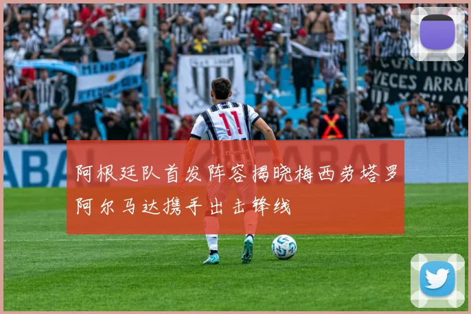 阿根廷队首发阵容揭晓梅西劳塔罗阿尔马达携手出击锋线
