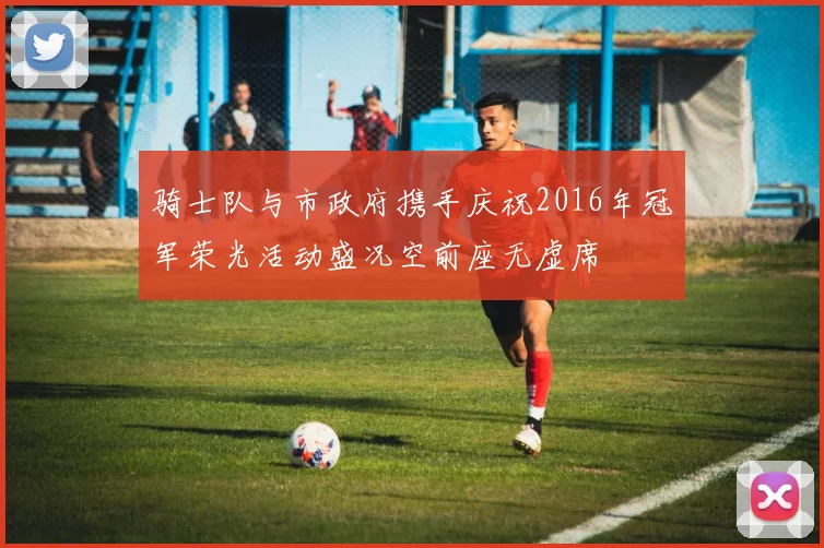 骑士队与市政府携手庆祝2016年冠军荣光活动盛况空前座无虚席