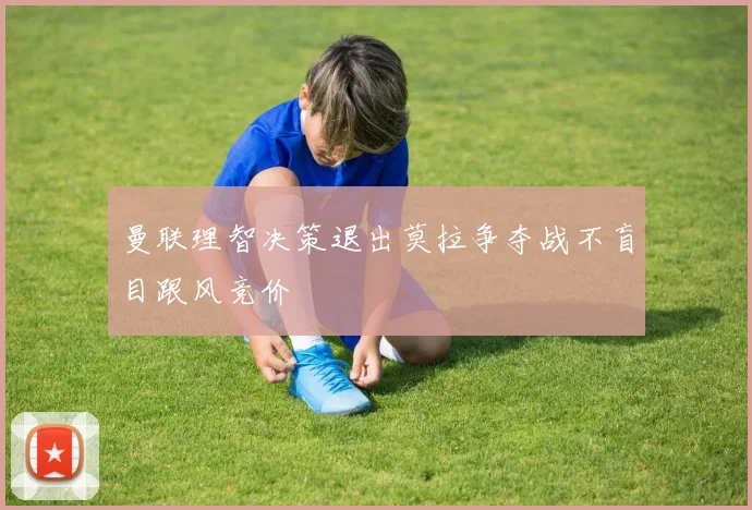 曼联理智决策退出莫拉争夺战不盲目跟风竞价