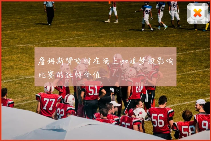 詹姆斯赞哈特在场上如追梦般影响比赛的独特价值