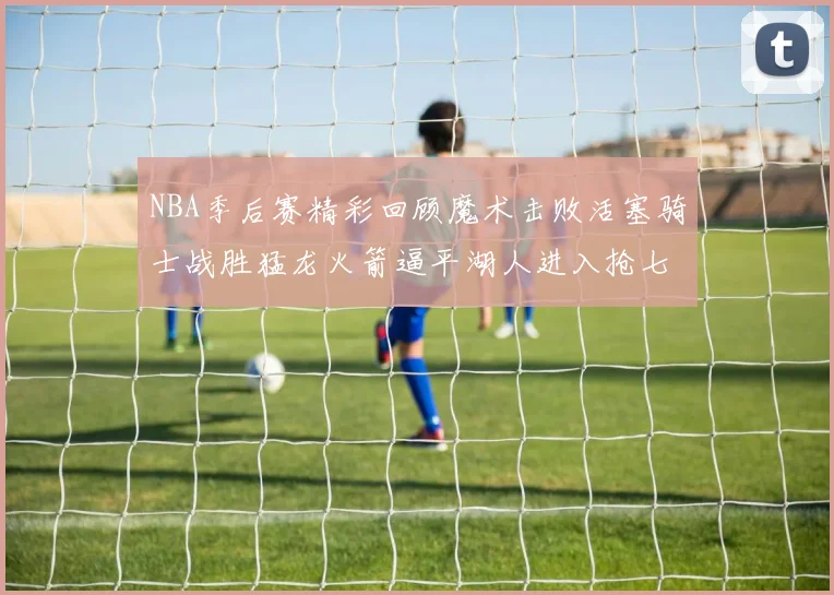 NBA季后赛精彩回顾魔术击败活塞骑士战胜猛龙火箭逼平湖人进入抢七大战