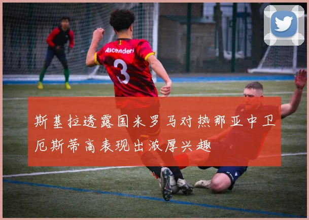 斯基拉透露国米罗马对热那亚中卫厄斯蒂高表现出浓厚兴趣