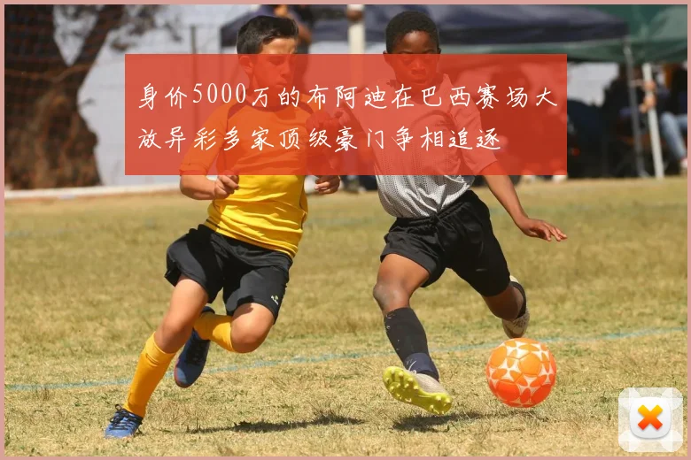 身价5000万的布阿迪在巴西赛场大放异彩多家顶级豪门争相追逐