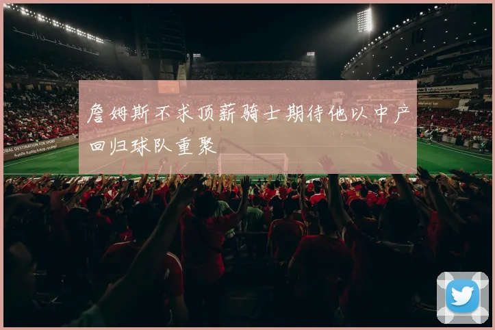 詹姆斯不求顶薪骑士期待他以中产回归球队重聚