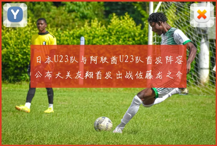 日本U23队与阿联酋U23队首发阵容公布大关友翔首发出战佐藤龙之介替补待命