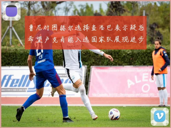 鲁尼对图赫尔选择查洛巴表示疑惑希望卢克肖能入选国家队展现进步