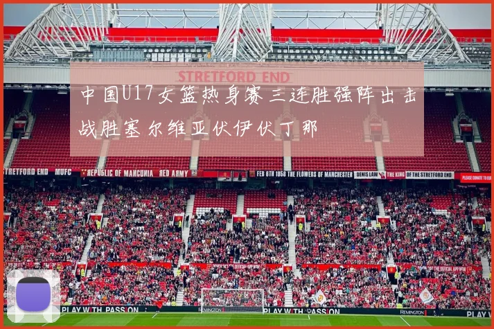 中国U17女篮热身赛三连胜强阵出击战胜塞尔维亚伏伊伏丁那