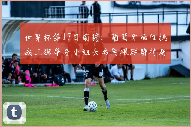 世界杯第17日前瞻：葡萄牙面临挑战三狮争夺小组头名阿根廷静待局势变化