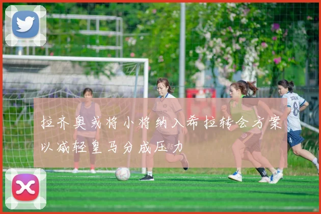 拉齐奥或将小将纳入希拉转会方案以减轻皇马分成压力