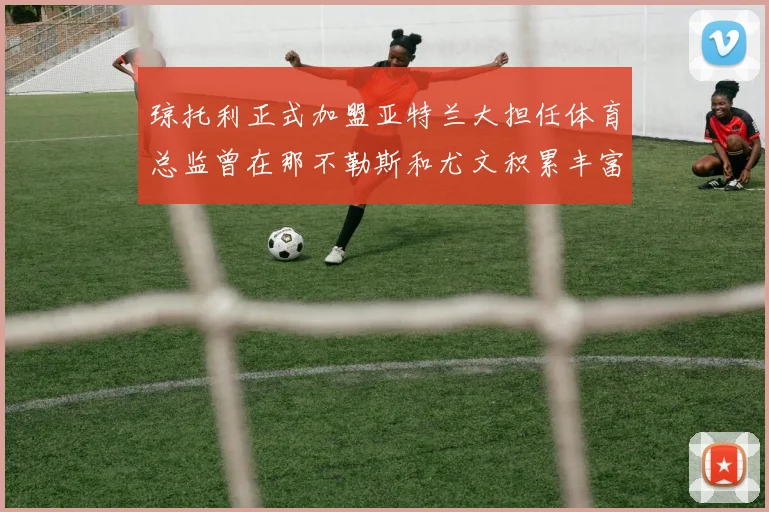 琼托利正式加盟亚特兰大担任体育总监曾在那不勒斯和尤文积累丰富经验