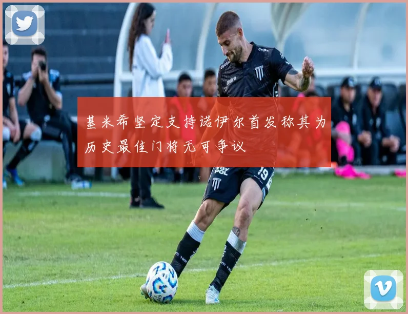 基米希坚定支持诺伊尔首发称其为历史最佳门将无可争议