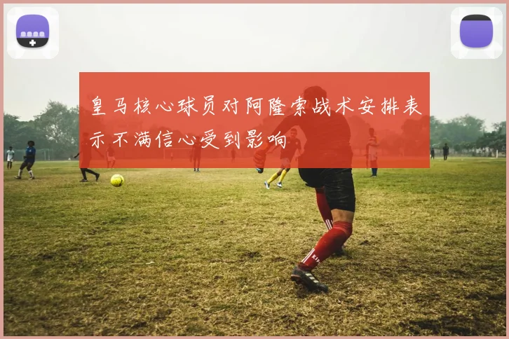皇马核心球员对阿隆索战术安排表示不满信心受到影响