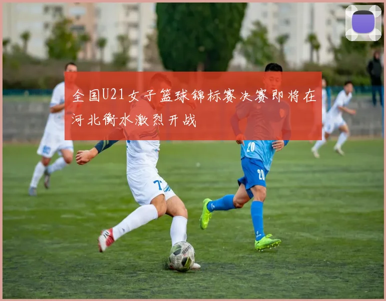 全国U21女子篮球锦标赛决赛即将在河北衡水激烈开战