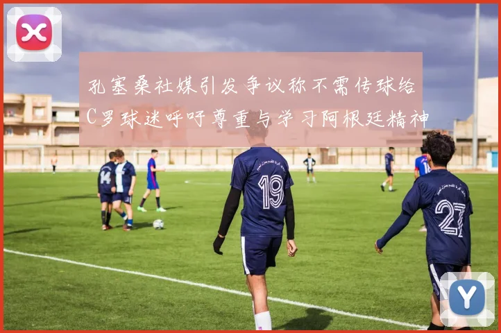 孔塞桑社媒引发争议称不需传球给C罗球迷呼吁尊重与学习阿根廷精神