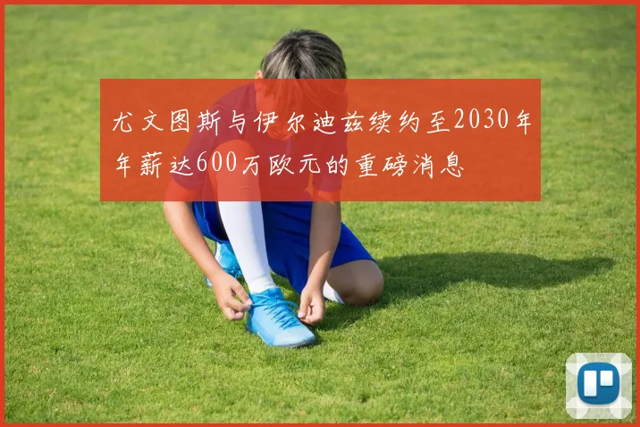 尤文图斯与伊尔迪兹续约至2030年年薪达600万欧元的重磅消息